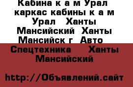 Кабина к а/м Урал, каркас кабины к а/м Урал - Ханты-Мансийский, Ханты-Мансийск г. Авто » Спецтехника   . Ханты-Мансийский